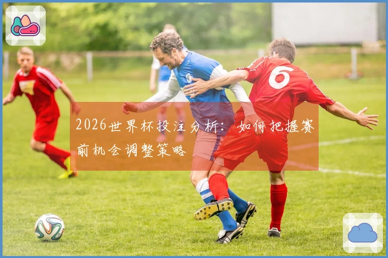 2026世界杯投注分析：如何把握赛前机会调整策略